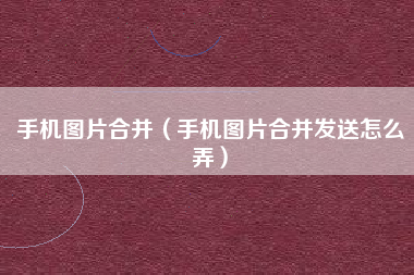 手机图片合并（手机图片合并发送怎么弄）