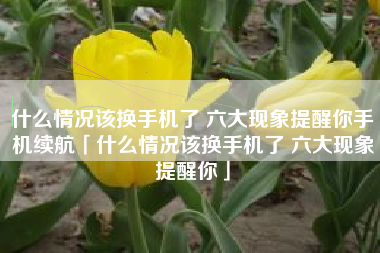 什么情况该换手机了 六大现象提醒你手机续航「什么情况该换手机了 六大现象提醒你」