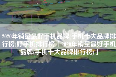 2020年销量最好手机品牌(手机十大品牌排行榜)好手机排行榜「2020年销量最好手机品牌(手机十大品牌排行榜)」