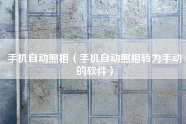 手机自动照相（手机自动照相转为手动的软件）