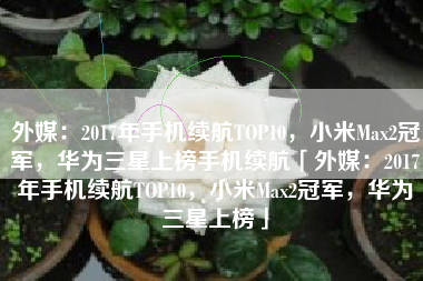 外媒：2017年手机续航TOP10，小米Max2冠军，华为三星上榜手机续航「外媒：2017年手机续航TOP10，小米Max2冠军，华为三星上榜」