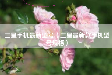 三星手机最新型号（三星最新款手机型号规格）