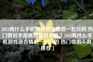 2023有什么手机游戏适合情侣一起玩的 热门情侣手游推荐情侣手机「2023有什么手机游戏适合情侣一起玩的 热门情侣手游推荐」
