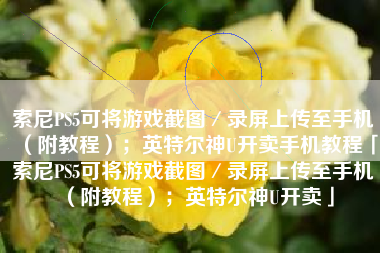 索尼PS5可将游戏截图／录屏上传至手机（附教程）；英特尔神U开卖手机教程「索尼PS5可将游戏截图／录屏上传至手机（附教程）；英特尔神U开卖」