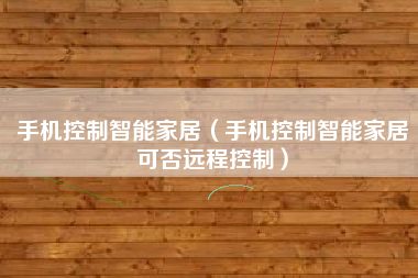 手机控制智能家居（手机控制智能家居可否远程控制）