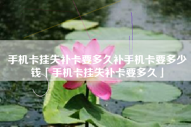 手机卡挂失补卡要多久补手机卡要多少钱「手机卡挂失补卡要多久」