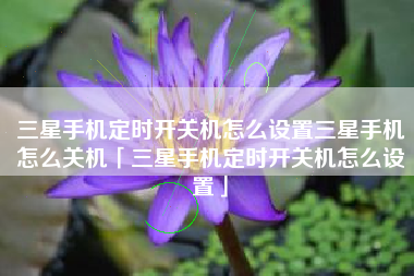 三星手机定时开关机怎么设置三星手机怎么关机「三星手机定时开关机怎么设置」