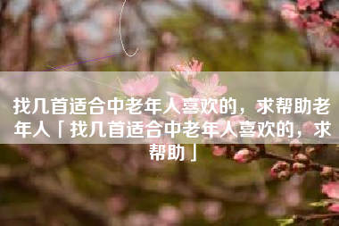 找几首适合中老年人喜欢的,求帮助老年人「找几首适合中老年人喜欢的,求帮助」 找几首适合中老年人喜欢的,求帮助老年人「找几首适合中老年人喜欢的,求帮助」