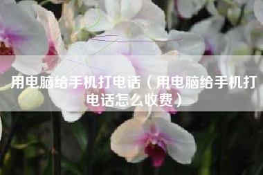 用电脑给手机打电话（用电脑给手机打电话怎么收费）