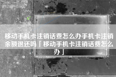 移动手机卡注销话费怎么办手机卡注销余额退还吗「移动手机卡注销话费怎么办」