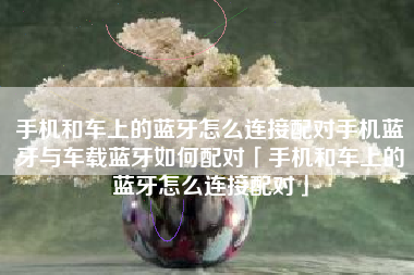 手机和车上的蓝牙怎么连接配对手机蓝牙与车载蓝牙如何配对「手机和车上的蓝牙怎么连接配对」