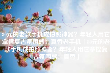 80元的老款手机成拍照神器？年轻人用它拿捏复古氛围感：真香老手机「80元的老款手机成拍照神器？年轻人用它拿捏复古氛围感：真香」