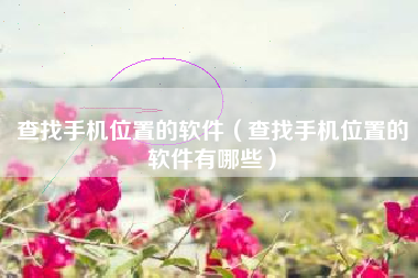 查找手机位置的软件（查找手机位置的软件有哪些）