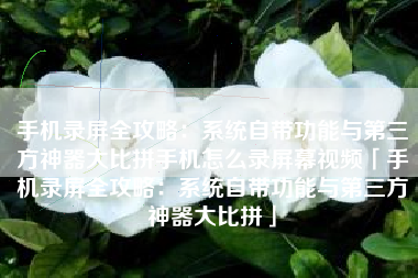 手机录屏全攻略：系统自带功能与第三方神器大比拼手机怎么录屏幕视频「手机录屏全攻略：系统自带功能与第三方神器大比拼」