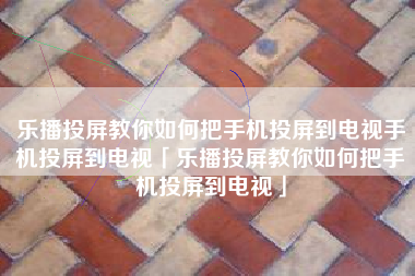 乐播投屏教你如何把手机投屏到电视手机投屏到电视「乐播投屏教你如何把手机投屏到电视」