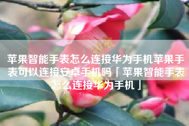 苹果智能手表怎么连接华为手机苹果手表可以连接安卓手机吗「苹果智能手表怎么连接华为手机」