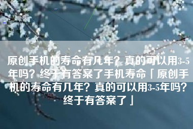 原创手机的寿命有几年？真的可以用3-5年吗？终于有答案了手机寿命「原创手机的寿命有几年？真的可以用3-5年吗？终于有答案了」