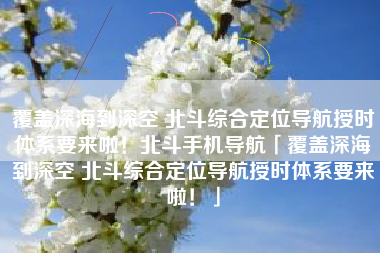 覆盖深海到深空 北斗综合定位导航授时体系要来啦！北斗手机导航「覆盖深海到深空 北斗综合定位导航授时体系要来啦！」