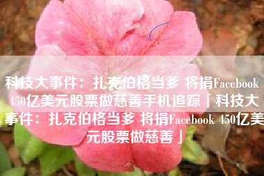 科技大事件：扎克伯格当爹 将捐Facebook 450亿美元股票做慈善手机追踪「科技大事件：扎克伯格当爹 将捐Facebook 450亿美元股票做慈善」