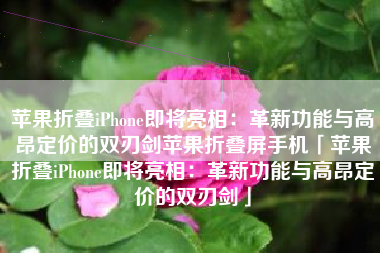 苹果折叠iPhone即将亮相：革新功能与高昂定价的双刃剑苹果折叠屏手机「苹果折叠iPhone即将亮相：革新功能与高昂定价的双刃剑」