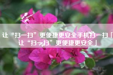 让“扫一扫”更便捷更安全手机扫一扫「让“扫一扫”更便捷更安全」