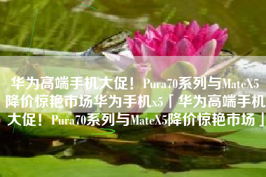 华为高端手机大促！Pura70系列与MateX5降价惊艳市场华为手机x5「华为高端手机大促！Pura70系列与MateX5降价惊艳市场」