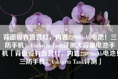 背面设有露营灯，内置22000mAh电池！三防手机：Unihertz Tank评测大容量电池手机「背面设有露营灯，内置22000mAh电池！三防手机：Unihertz Tank评测」