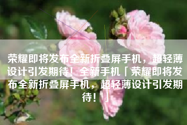 荣耀即将发布全新折叠屏手机，超轻薄设计引发期待！全新手机「荣耀即将发布全新折叠屏手机，超轻薄设计引发期待！」