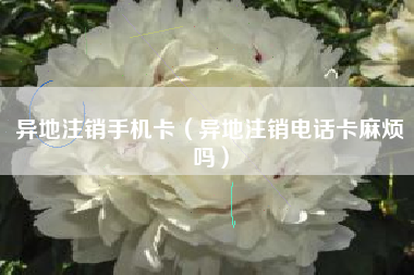 异地注销手机卡（异地注销电话卡麻烦吗）