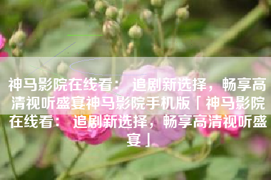 神马影院在线看： 追剧新选择，畅享高清视听盛宴神马影院手机版「神马影院在线看： 追剧新选择，畅享高清视听盛宴」