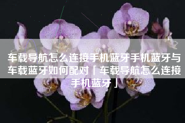 车载导航怎么连接手机蓝牙手机蓝牙与车载蓝牙如何配对「车载导航怎么连接手机蓝牙」