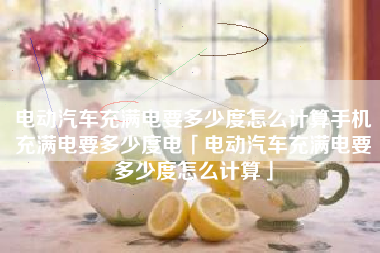 电动汽车充满电要多少度怎么计算手机充满电要多少度电「电动汽车充满电要多少度怎么计算」