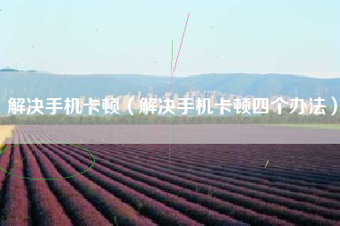 解决手机卡顿（解决手机卡顿四个办法）