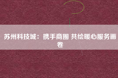 苏州科技城：携手商圈 共绘暖心服务画卷