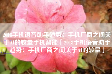2018手机语音助手趋势：手机厂商之间关于AI的较量手机智能「2018手机语音助手趋势：手机厂商之间关于AI的较量」
