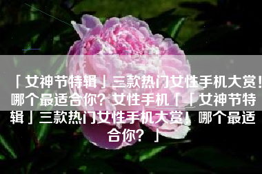 「女神节特辑」三款热门女性手机大赏！哪个最适合你？女性手机「「女神节特辑」三款热门女性手机大赏！哪个最适合你？」