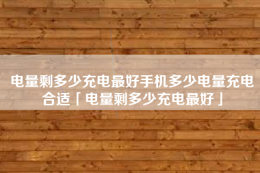 电量剩多少充电最好手机多少电量充电合适「电量剩多少充电最好」