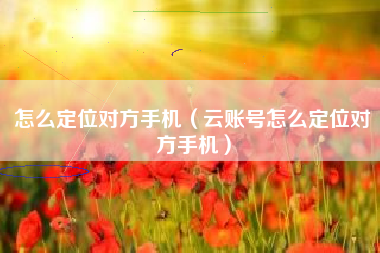 怎么定位对方手机（云账号怎么定位对方手机）