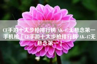 CF手游十大步枪排行榜 AK-47无悬念第一手机枪「CF手游十大步枪排行榜 AK-47无悬念第一」