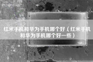 红米手机和华为手机哪个好（红米手机和华为手机哪个好一些）