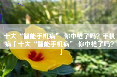 十大“智能手机病” 你中枪了吗？手机病「十大“智能手机病” 你中枪了吗？」