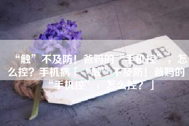 “触”不及防！爸妈的“手机控”，怎么控？手机病「“触”不及防！爸妈的“手机控”，怎么控？」