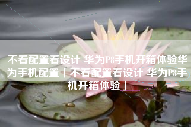 不看配置看设计 华为P8手机开箱体验华为手机配置「不看配置看设计 华为P8手机开箱体验」