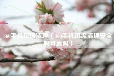 360手机垃圾清理（360手机垃圾清理安全吗可靠吗）