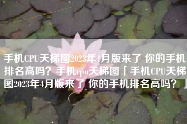 手机CPU天梯图2023年4月版来了 你的手机排名高吗？手机cpu天梯图「手机CPU天梯图2023年4月版来了 你的手机排名高吗？」