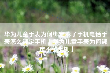 华为儿童手表为何绑定不了手机电话手表怎么绑定手机「华为儿童手表为何绑定不了手机」