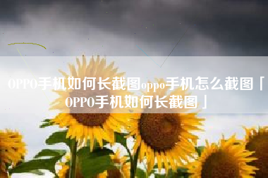 OPPO手机如何长截图oppo手机怎么截图「OPPO手机如何长截图」