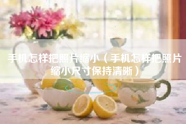 手机怎样把照片缩小（手机怎样把照片缩小尺寸保持清晰）