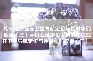 相对论效应在卫星导航定位与授时中的应用（三）手机卫星定位「相对论效应在卫星导航定位与授时中的应用（三）」