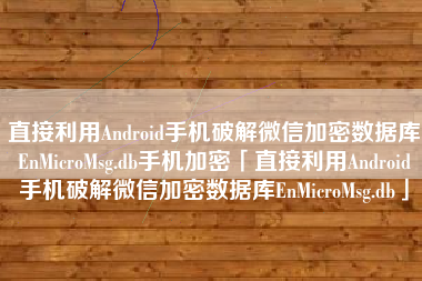 直接利用Android手机破解微信加密数据库EnMicroMsg.db手机加密「直接利用Android手机破解微信加密数据库EnMicroMsg.db」
